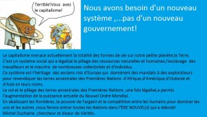 Le capitalisme menace actuellement la totalité des formes de vie sur notre petite planète,la Terre. C'est un système social qui a légalisé le pillage des ressources naturelles et humaines,l'esclavage  des travailleurs et le meurtre  de nombreuses collectivités et d'individus. Ce système est l'héritage  des anciens rois d'Europe qui  donnèrent des mandats à des explorateurs pour revendiquer les terres ancestrales des Premières Nations  d'Afrique,d'Amérique,d'Océanie et d'Asie en leurs noms. Le vol et le pillage des terres ancestrales des Premières Nations ,une fois légalisé,a permis  l'augmentation de la puissance actuelle du Nouvel Ordre Mondial. En abolissant les frontières ,le pouvoir de l'argent et la compétition entre les humains pour dominer les uns et les autres ,nous ferons entrer toutes les Nations dans l'ÈRE NOUVELLE qui a débuté! Michel Duchaine ,chercheur et diseur de Vérités./ Capitalism is threatening all forms of life on our small planet Earth.  It is a social system that has legalized plunder of natural and human resources, the enslavement of workers and the murder of many communities and individuals.  This system is the legacy of the ancient kings of Europe who gave mandates to explorers claim to ancestral lands of First Nations in Africa, America, Oceania and Asia in their names.  Theft and plunder of ancestral lands of First Nations, once legalized, allowed the increase of the current power of the New World Order.  Abolishing borders, the power of money and the competition between humans to dominate each other, we will enter all the nations in the NEW ERA has started!  Michel Duchaine, Truthseeker and Truthteller./ El capitalismo está amenazando a todas las formas de vida en nuestro pequeño planeta Tierra.  Se trata de un sistema social que ha legalizado el saqueo de los recursos naturales y humanos, la esclavitud de los trabajadores y el asesinato de muchas comunidades y los individuos.  Este sistema es el legado de los antiguos reyes de Europa que dieron mandatos a los exploradores reclaman tierras ancestrales de las Primeras Naciones en África, América, Oceanía y Asia en sus nombres.  El robo y el saqueo de las tierras ancestrales de las Primeras Naciones, una vez legalizado, permitió el incremento de la potencia actual del Nuevo Orden Mundial.  La abolición de las fronteras, el poder del dinero y la competencia entre los seres humanos para dominar unos a otros, vamos a entrar en todas las naciones en la nueva era ha comenzado!  Michel Duchaine, investigador y representante de verdades./ Il capitalismo sta minacciando tutte le forme di vita sul nostro piccolo pianeta Terra.  Si tratta di un sistema sociale che ha legalizzato il saccheggio delle risorse naturali e umane, la riduzione in schiavitù dei lavoratori e l'assassinio di molte comunità e degli individui.  Questo sistema è l'eredità degli antichi re d'Europa che hanno dato mandato agli esploratori sostengono di terre ancestrali delle First Nations in Africa, America, Oceania e Asia nei loro nomi.  Il furto e il saccheggio delle terre ancestrali di First Nations, una volta legalizzata, ha permesso l'aumento della potenza corrente del Nuovo Ordine Mondiale.  L'abolizione delle frontiere, il potere del denaro e la concorrenza tra gli esseri umani per dominare l'altro, che entrerà tutte le nazioni nella nuova era è iniziata!  Michel Duchaine, ricercatore e diffusore di verità./ الرأسمالية يهدد جميع أشكال الحياة على كوكب الأرض الصغيرة لدينا.  بل هو نظام اجتماعي أباحت نهب الموارد الطبيعية والبشرية، واستعباد العمال وقتل العديد من المجتمعات والأفراد.  هذا النظام هو إرث من ملوك أوروبا القديمة الذي قدم إلى ولايات المستكشفين يدعون أراضي الأجداد من الأمم الأولى في أفريقيا وأمريكا وأوقيانوسيا وآسيا في أسمائها.  سرقة ونهب أراضي الأجداد من الأمم الأولى، مرة واحدة مصدقة، سمحت زيادة الطاقة الحالية من النظام العالمي الجديد.  إلغاء الحدود، وقوة المال والمنافسة بين البشر للسيطرة على بعضهم البعض، ونحن سوف يدخل جميع الدول في بدأ عصر جديد!  ميشال Duchaine، باحث ورئيس الحقائق. 