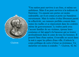 "Une nation peut survivre à ses fous, et même ses ambitieux. Mais il ne peut survivre à la trahison de l'intérieur. Un ennemi aux portes est moins redoutable, car il est connu et porte ses bannières ouvertement. Mais le traître évolue librement parmi la collectivité, ses rumeurs perfides courent dans toutes les ruelles et se répercutent dans les couloirs même du gouvernement. Le traître parle avec l’accent familier de ses victimes, épouse leurs coutumes et fait appel à la bassesse qui se trouve profondément dans le cœur de tous les hommes. Il pourrit l'âme d'une nation, il travaille en secret dans la nuit à saper les piliers d'une ville, il infecte le corps politique de sorte à briser sa résistance. Un meurtrier est moins à craindre. " - Cicéron, 42 AC